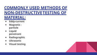 COMMONLY USED METHODS OF
NON-DESTRUCTIVETESTING OF
MATERIAL:
● Eddy-current
● Magnetic -
particle
● Liquid
penetrant
● Radiographic
● Ultrasonic
● Visual testing
 