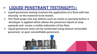 ➢ LIQUID PENETRANT TESTING(PT)-:
● Liquid penetrant testing involves the application of a ﬂuid with low
viscosity to the material to be tested .
● This ﬂuid seeps into any defects such as cracks or porosity before a
developer is applied which allows the penetrant liquid to seep
upwards and create a visible indication of the ﬂaw.
● Liquid penetrant tests can be conducted using solvent removable
penetrant or post -emulsiﬁable penetrant.
 