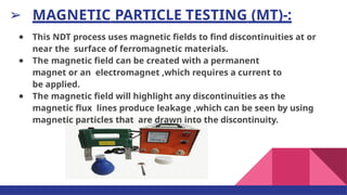 ➢ MAGNETIC PARTICLE TESTING (MT)-:
● This NDT process uses magnetic ﬁelds to ﬁnd discontinuities at or
near the surface of ferromagnetic materials.
● The magnetic ﬁeld can be created with a permanent
magnet or an electromagnet ,which requires a current to
be applied.
● The magnetic ﬁeld will highlight any discontinuities as the
magnetic ﬂux lines produce leakage ,which can be seen by using
magnetic particles that are drawn into the discontinuity.
 