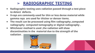 ➢ RADIOGRAPHIC TESTING
● Radiographic testing uses radiation passed through a test piece
to detect defects.
● X-rays are commonly used for thin or less dense material while
gamma rays are used for thicker or denser items.
● The result can be processed using ﬁlm radiography ,computed
radiography computed tomography or digital radiography .
● Whichever method is used ,the radiation will show
discontinuities in the material due to the strength of the
radiation .
 