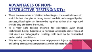 ADVANTAGES OF NON-
DESTRUCTIVE TESTING(NDT)-:
● There are a number of distinct advantages ,the most obvious of
which is that the pieces being tested are left undamaged by the
process,allowing for an item to be repaired rather than replaced
should any problems be found.
● Ti is very safe testing method for operators ,with most
techniques being harmless to humans ,although some types of
test -such as radiographic testing -still need to be conducted
under strict conditions .
● This testing technique can also help prevent injury or fatalities by
ensuring structures,components and machinery is safe.
 