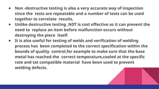 ● Non -destructive testing is also a very accurate way of inspection
since the tests are repeatable and a number of tests can be used
together to correlate results.
● Unlike destructive testing ,NDT is cost effective as it can prevent the
need to replace an item before malfunction occurs without
destroying the piece itself.
● It is also useful for testing of welds and veriﬁcation of welding
process has been completed to the correct speciﬁcation within the
bounds of quality control,for example to make sure that the base
metal has reached the correct temperature,cooled at the speciﬁc
rate and tat compatible material have been used to prevent
welding defects.
 