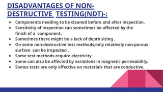 DISADVANTAGES OF NON-
DESTRUCTIVE TESTING(NDT)-:
● Components needing to be cleaned before and after inspection.
● Sensitivity of inspection can sometimes be affected by the
ﬁnish of a component.
● Sometimes there might be a lack of depth sizing .
● On some non-destructive test methods,only relatively non-porous
surface can be inspected .
● Some test methods require electricity.
● Some can also be affected by variations in magnetic permeability.
● Somes tests are only effective on materials that are conductive.
 
