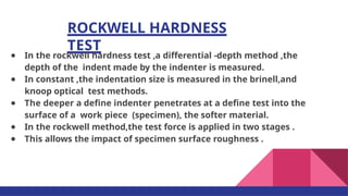 ROCKWELL HARDNESS
TEST
● In the rockwell hardness test ,a differential -depth method ,the
depth of the indent made by the indenter is measured.
● In constant ,the indentation size is measured in the brinell,and
knoop optical test methods.
● The deeper a deﬁne indenter penetrates at a deﬁne test into the
surface of a work piece (specimen), the softer material.
● In the rockwell method,the test force is applied in two stages .
● This allows the impact of specimen surface roughness .
 