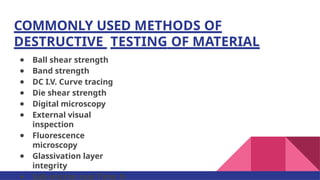 COMMONLY USED METHODS OF
DESTRUCTIVE TESTING OF MATERIAL
● Ball shear strength
● Band strength
● DC I.V. Curve tracing
● Die shear strength
● Digital microscopy
● External visual
inspection
● Fluorescence
microscopy
● Glassivation layer
integrity
● Sub-micron real Time X-
 