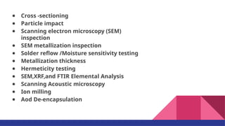 ● Cross -sectioning
● Particle impact
● Scanning electron microscopy (SEM)
inspection
● SEM metallization inspection
● Solder reﬂow /Moisture sensitivity testing
● Metallization thickness
● Hermeticity testing
● SEM,XRF,and FTIR Elemental Analysis
● Scanning Acoustic microscopy
● Ion milling
● Aod De-encapsulation
 