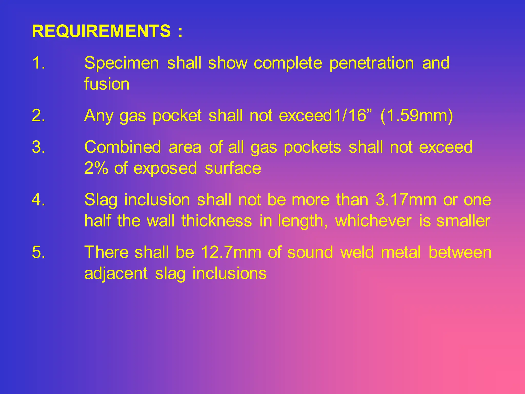 REQUIREMENTS :
1. Specimen shall show complete penetration and
fusion
2. Any gas pocket shall not exceed1/16” (1.59mm)
3. Combined area of all gas pockets shall not exceed
2% of exposed surface
4. Slag inclusion shall not be more than 3.17mm or one
half the wall thickness in length, whichever is smaller
5. There shall be 12.7mm of sound weld metal between
adjacent slag inclusions
 