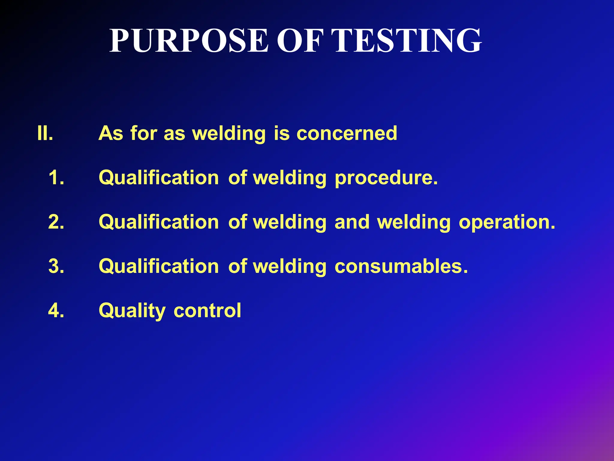 PURPOSE OF TESTING
II. As for as welding is concerned
1. Qualification of welding procedure.
2. Qualification of welding and welding operation.
3. Qualification of welding consumables.
4. Quality control
 