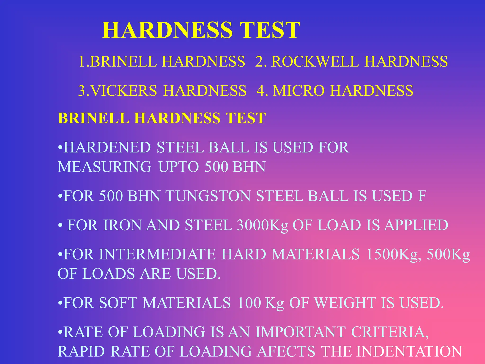 HARDNESS TEST
1.BRINELL HARDNESS 2. ROCKWELL HARDNESS
3.VICKERS HARDNESS 4. MICRO HARDNESS
BRINELL HARDNESS TEST
•HARDENED STEEL BALL IS USED FOR
MEASURING UPTO 500 BHN
•FOR 500 BHN TUNGSTON STEEL BALL IS USED F
• FOR IRON AND STEEL 3000Kg OF LOAD IS APPLIED
•FOR INTERMEDIATE HARD MATERIALS 1500Kg, 500Kg
OF LOADS ARE USED.
•FOR SOFT MATERIALS 100 Kg OF WEIGHT IS USED.
•RATE OF LOADING IS AN IMPORTANT CRITERIA,
RAPID RATE OF LOADING AFECTS THE INDENTATION.
 