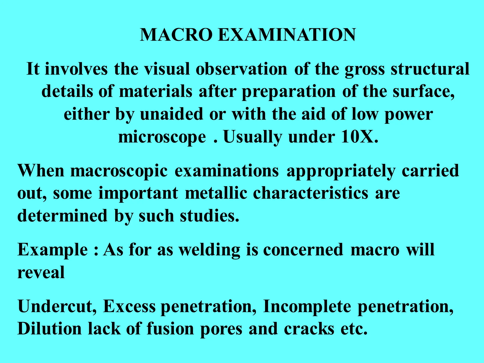 MACRO EXAMINATION
It involves the visual observation of the gross structural
details of materials after preparation of the surface,
either by unaided or with the aid of low power
microscope . Usually under 10X.
When macroscopic examinations appropriately carried
out, some important metallic characteristics are
determined by such studies.
Example : As for as welding is concerned macro will
reveal
Undercut, Excess penetration, Incomplete penetration,
Dilution lack of fusion pores and cracks etc.
 