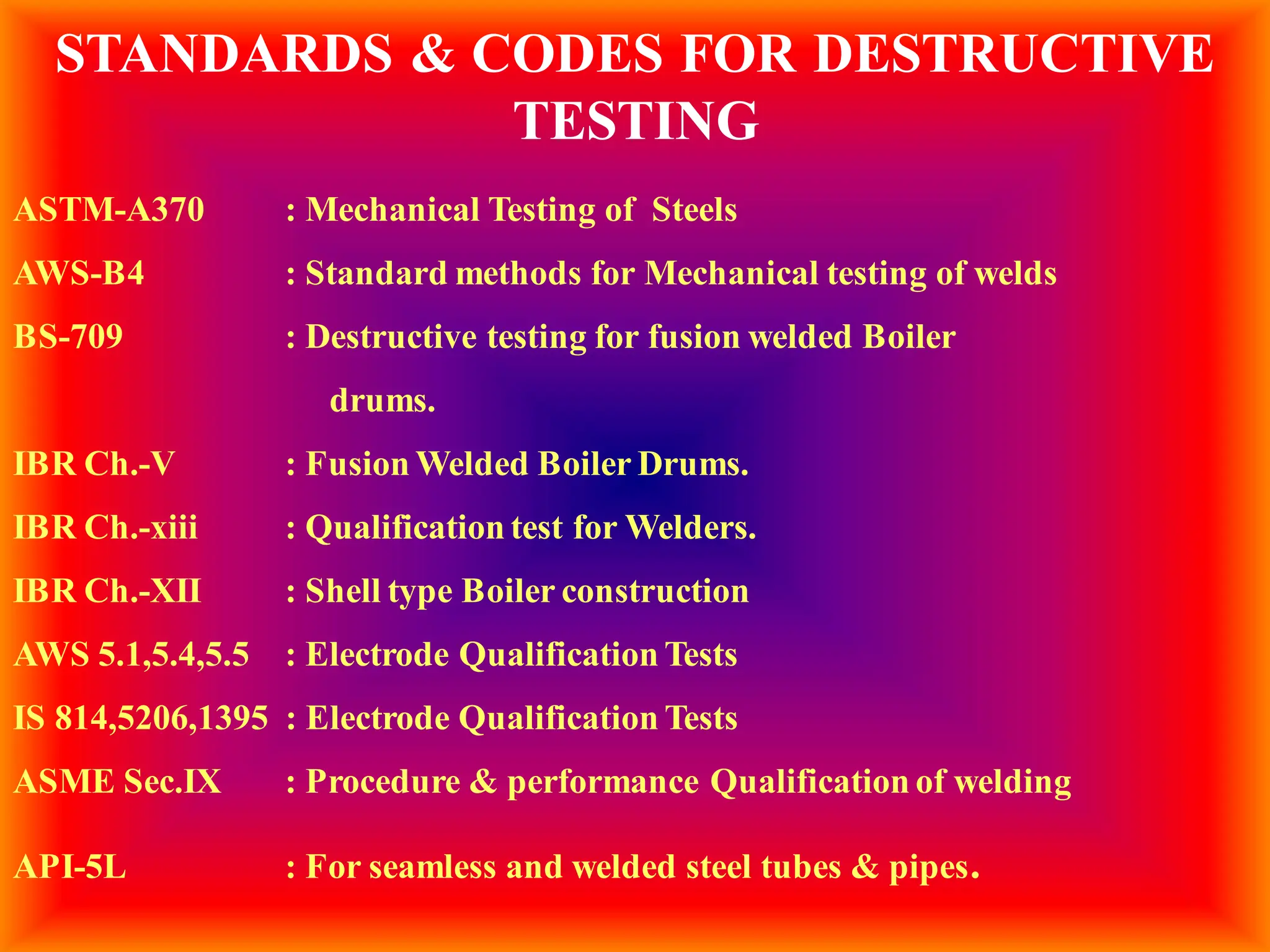 STANDARDS & CODES FOR DESTRUCTIVE
TESTING
ASTM-A370 : Mechanical Testing of Steels
AWS-B4 : Standard methods for Mechanical testing of welds
BS-709 : Destructive testing for fusion welded Boiler
drums.
IBR Ch.-V : Fusion Welded Boiler Drums.
IBR Ch.-xiii : Qualification test for Welders.
IBR Ch.-XII : Shell type Boiler construction
AWS 5.1,5.4,5.5 : Electrode Qualification Tests
IS 814,5206,1395 : Electrode Qualification Tests
ASME Sec.IX : Procedure & performance Qualification of welding
API-5L : For seamless and welded steel tubes & pipes.
 