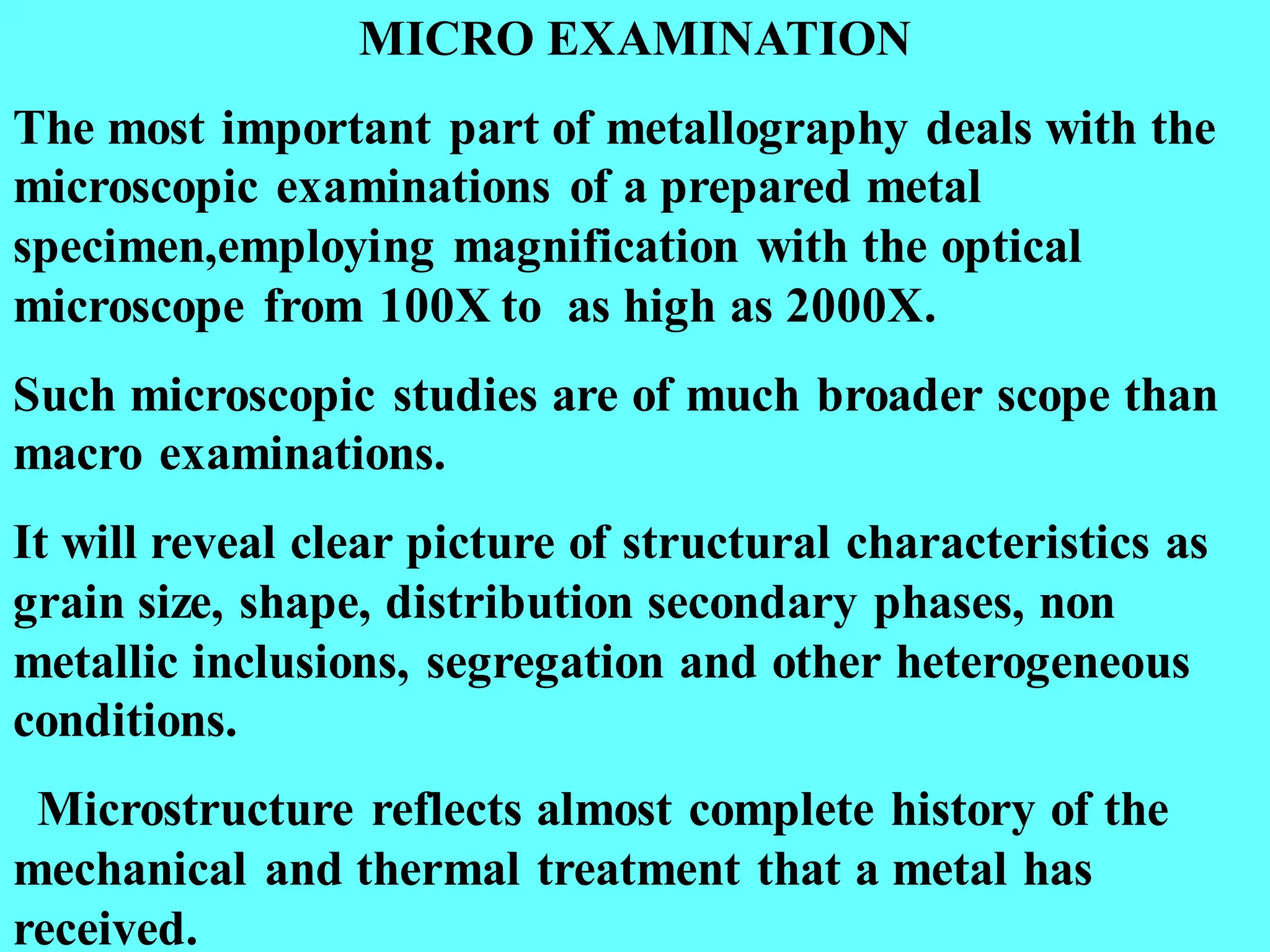 MICRO EXAMINATION
The most important part of metallography deals with the
microscopic examinations of a prepared metal
specimen,employing magnification with the optical
microscope from 100X to as high as 2000X.
Such microscopic studies are of much broader scope than
macro examinations.
It will reveal clear picture of structural characteristics as
grain size, shape, distribution secondary phases, non
metallic inclusions, segregation and other heterogeneous
conditions.
Microstructure reflects almost complete history of the
mechanical and thermal treatment that a metal has
received.
 