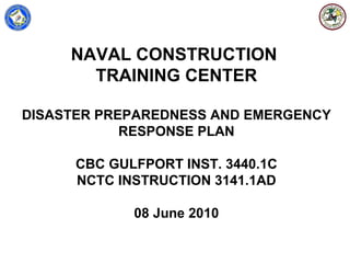 NAVAL CONSTRUCTION
       TRAINING CENTER

DISASTER PREPAREDNESS AND EMERGENCY
            RESPONSE PLAN

      CBC GULFPORT INST. 3440.1C
      NCTC INSTRUCTION 3141.1AD

             08 June 2010
 