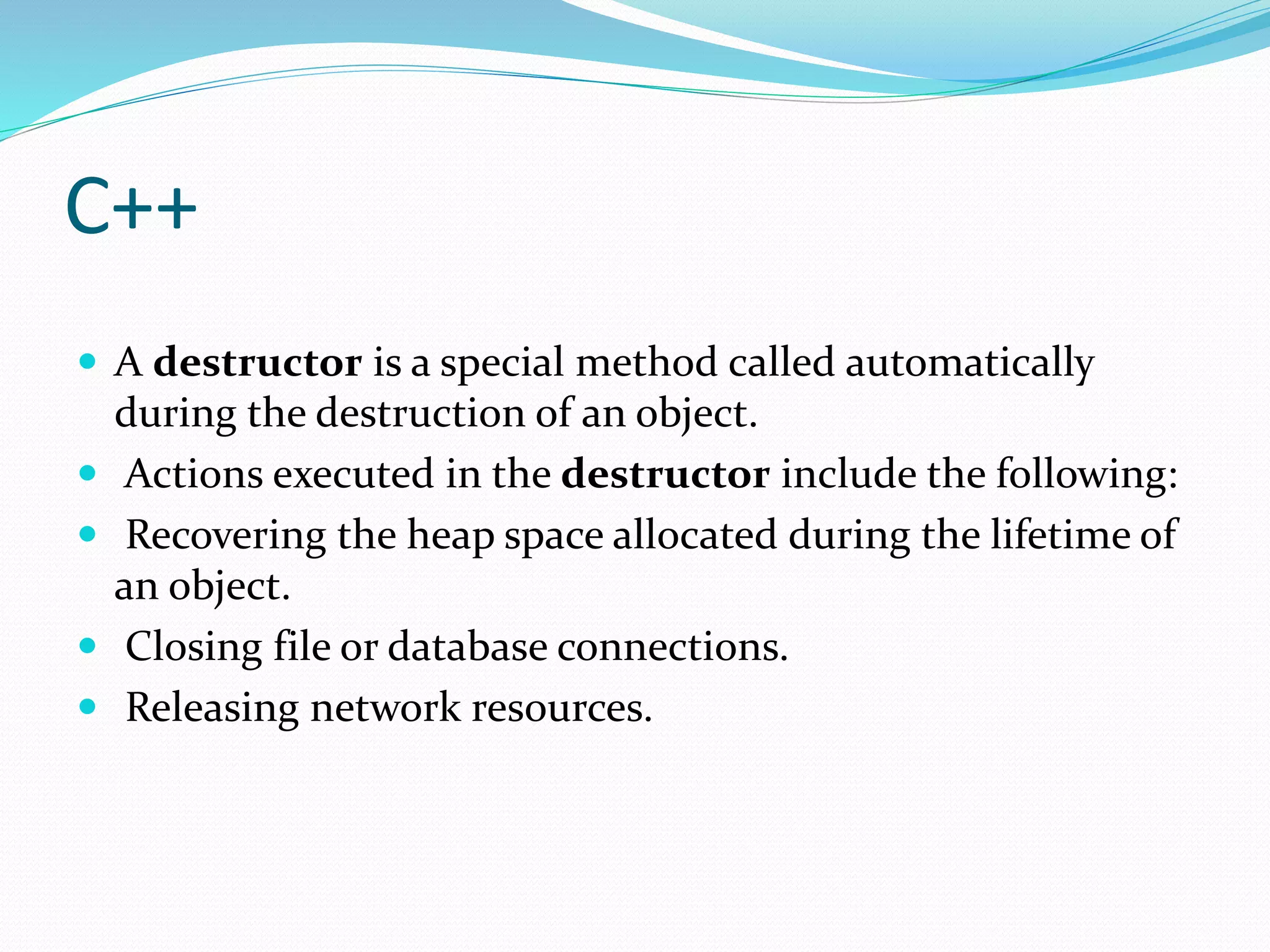 C++
 A destructor is a special method called automatically
during the destruction of an object.
 Actions executed in the destructor include the following:
 Recovering the heap space allocated during the lifetime of
an object.
 Closing file or database connections.
 Releasing network resources.
 