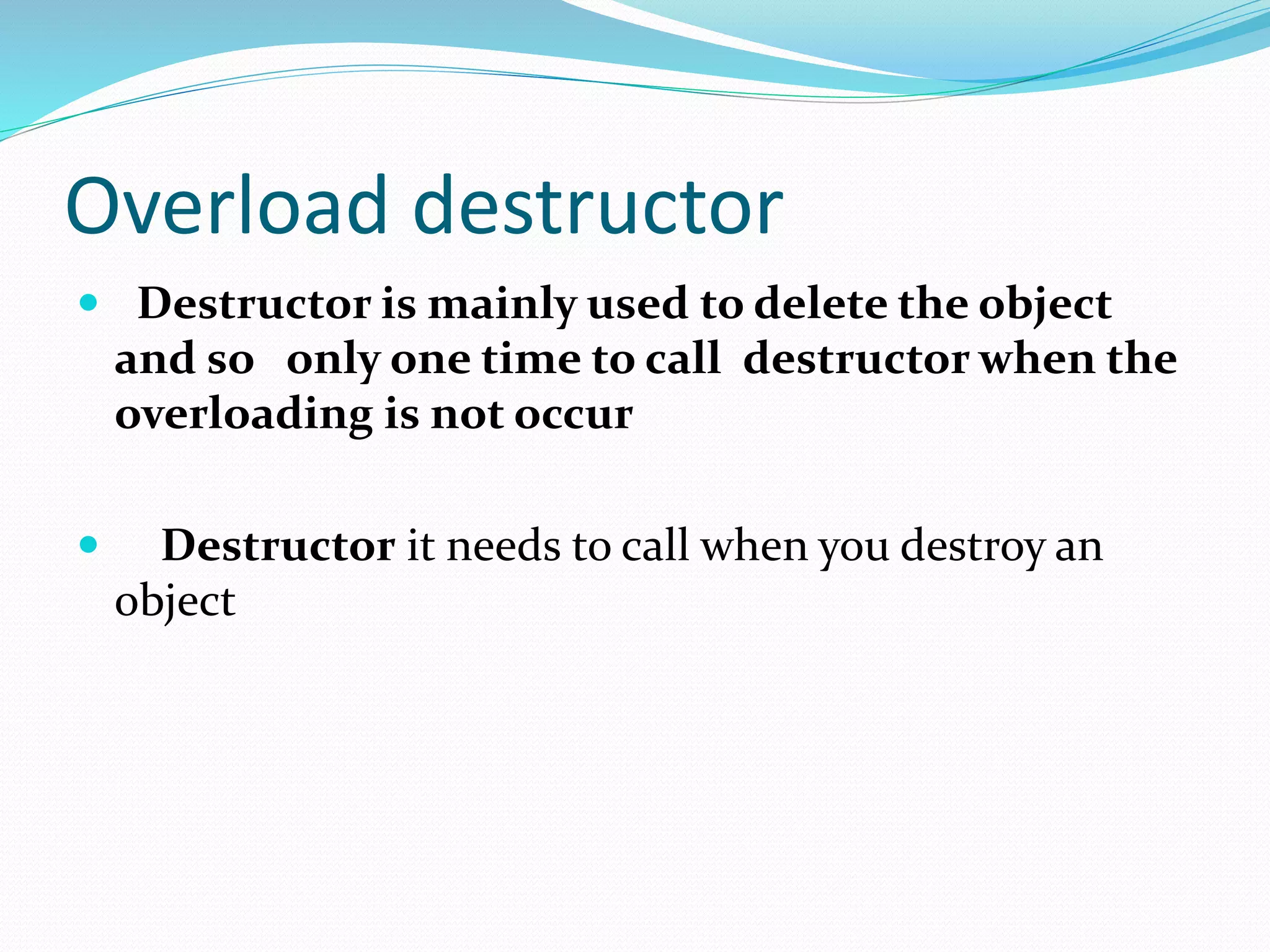 Overload destructor
 Destructor is mainly used to delete the object
and so only one time to call destructor when the
overloading is not occur
 Destructor it needs to call when you destroy an
object
 