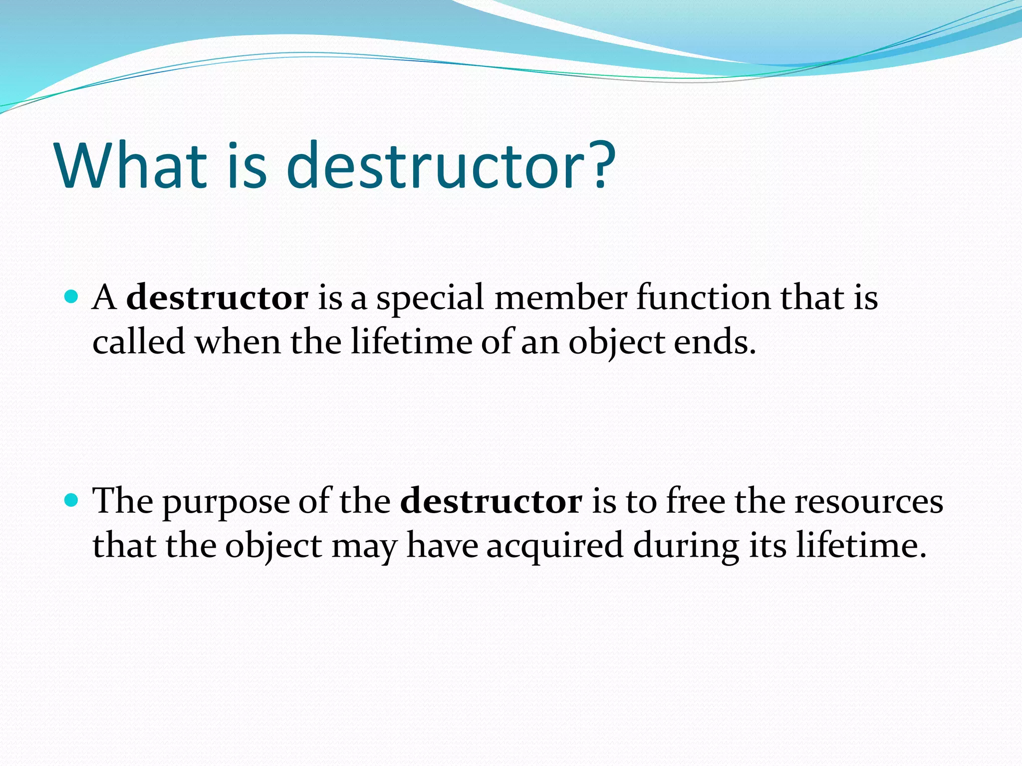 What is destructor?
 A destructor is a special member function that is
called when the lifetime of an object ends.
 The purpose of the destructor is to free the resources
that the object may have acquired during its lifetime.
 