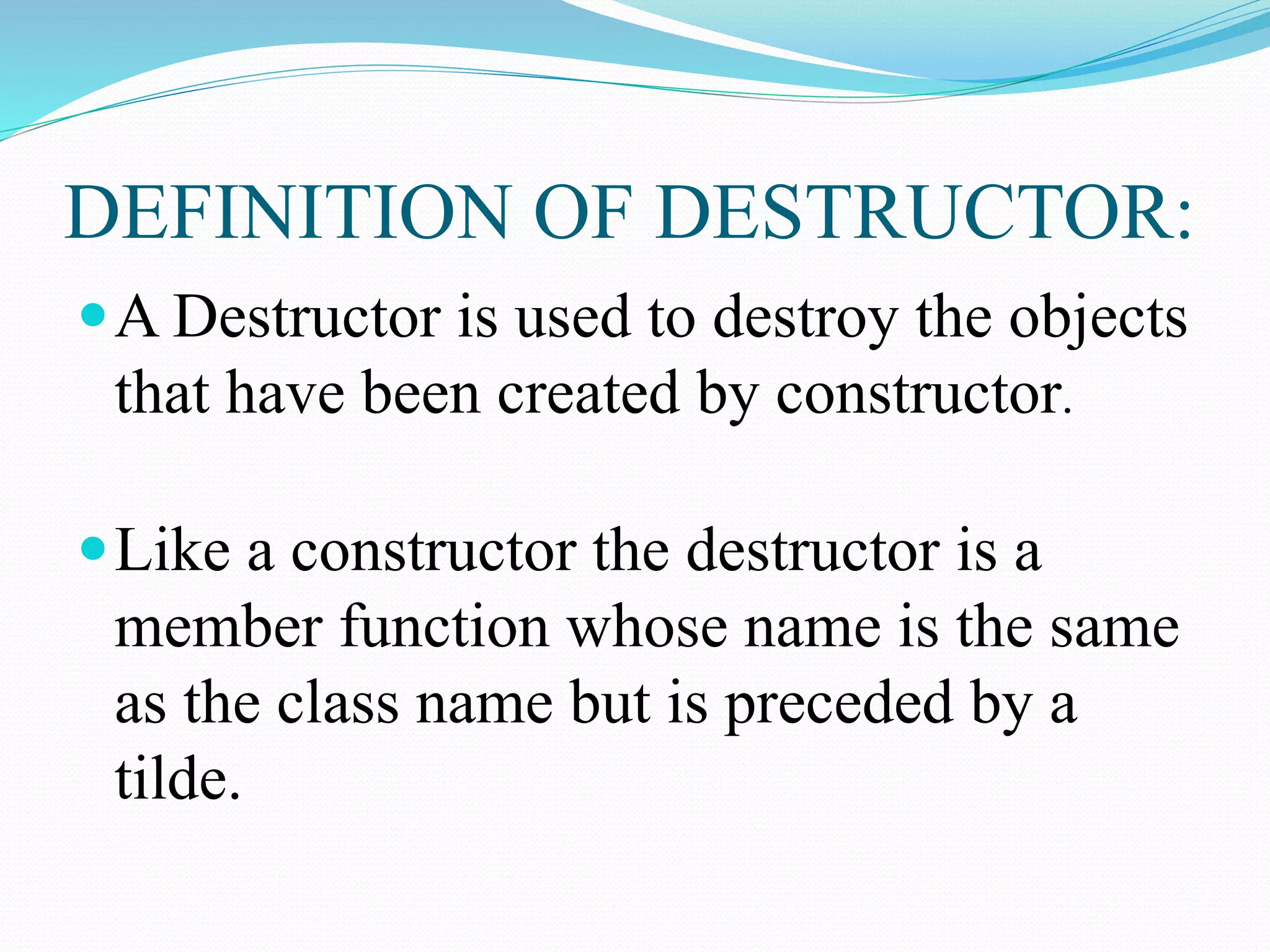 DEFINITION OF DESTRUCTOR:
A Destructor is used to destroy the objects
that have been created by constructor.
Like a constructor the destructor is a
member function whose name is the same
as the class name but is preceded by a
tilde.
 