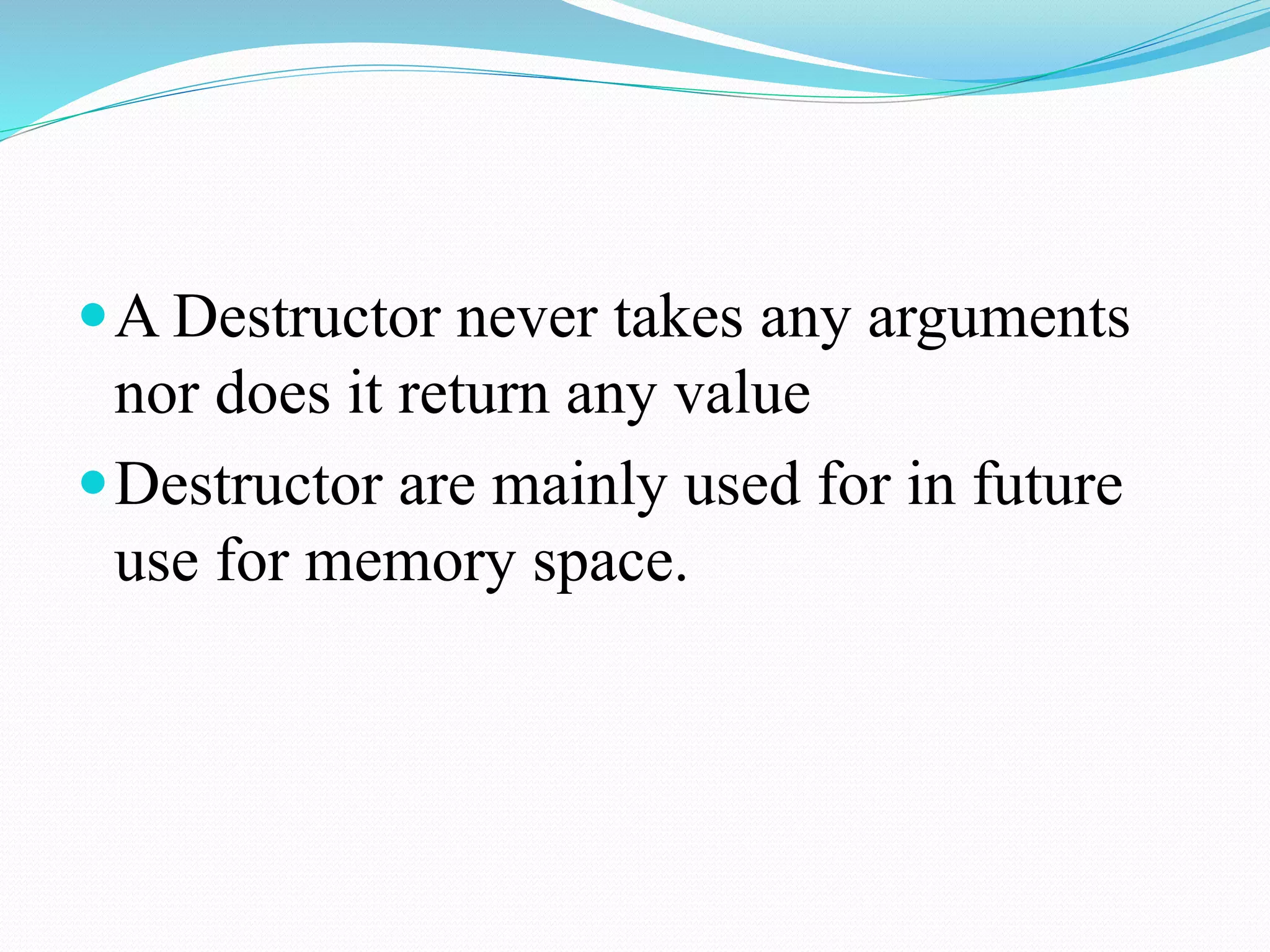 A Destructor never takes any arguments
nor does it return any value
Destructor are mainly used for in future
use for memory space.
 