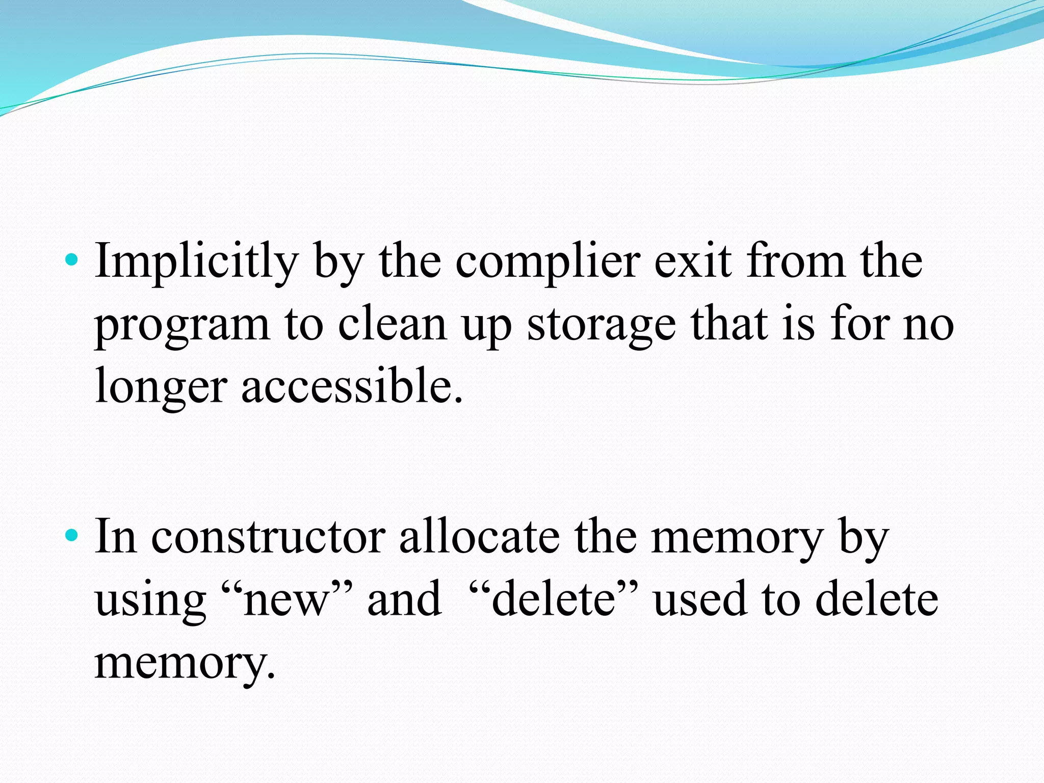 • Implicitly by the complier exit from the
program to clean up storage that is for no
longer accessible.
• In constructor allocate the memory by
using “new” and “delete” used to delete
memory.
 