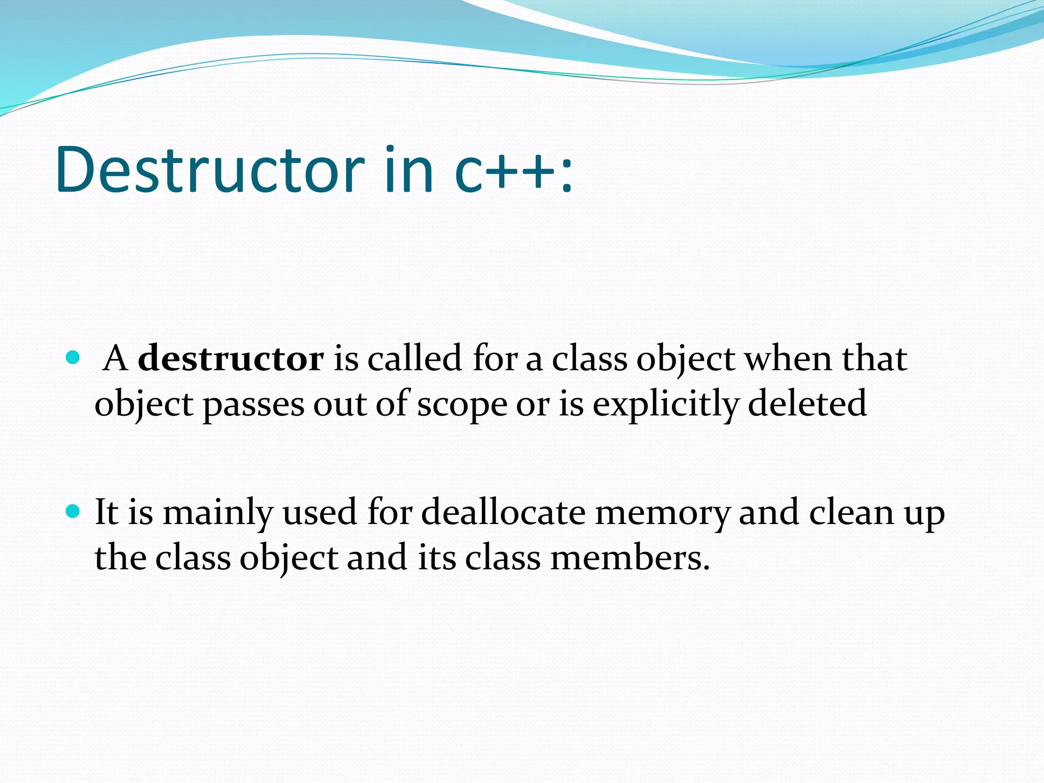 Destructor in c++:
 A destructor is called for a class object when that
object passes out of scope or is explicitly deleted
 It is mainly used for deallocate memory and clean up
the class object and its class members.
 