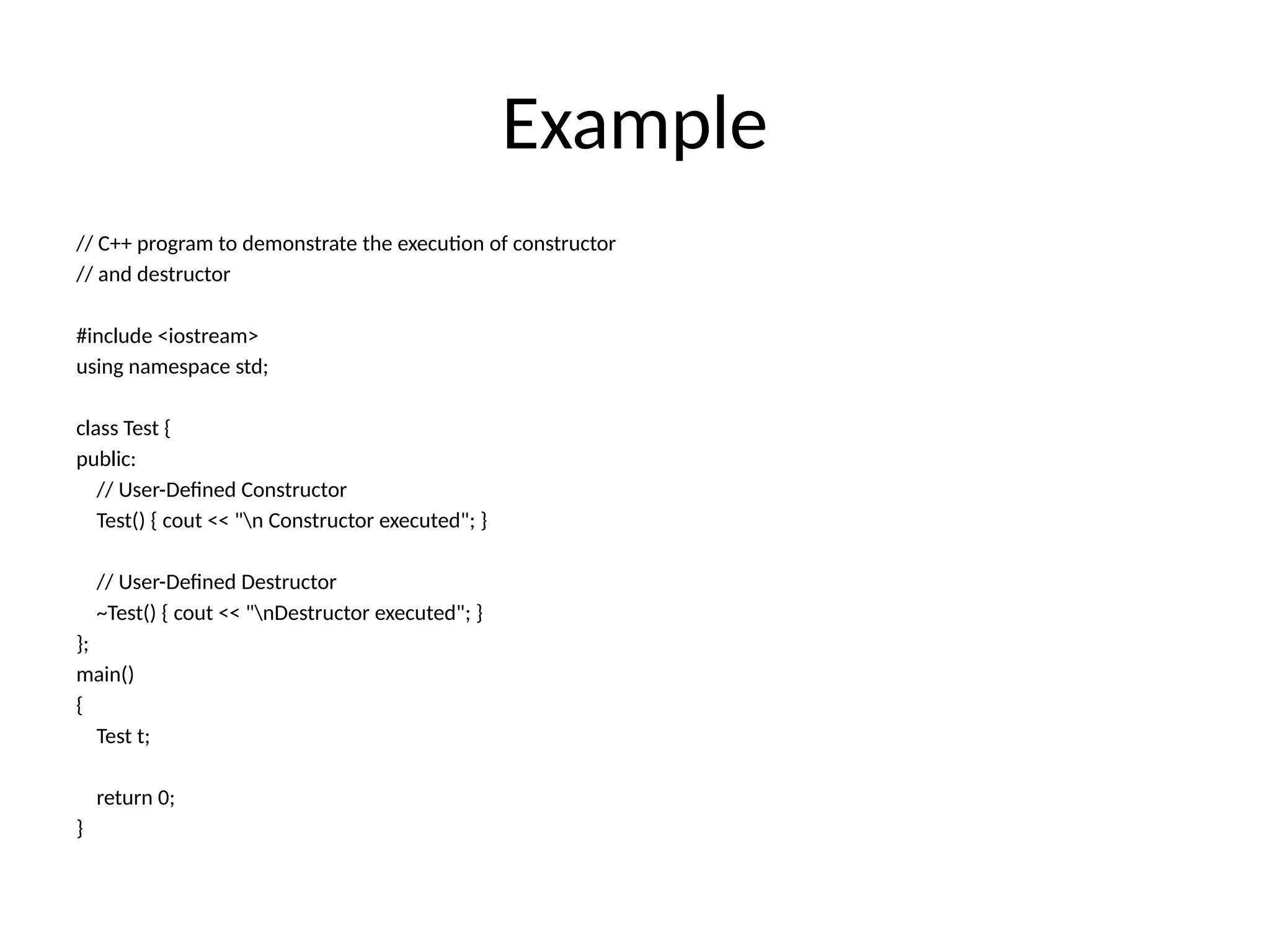 Example
// C++ program to demonstrate the execution of constructor
// and destructor
#include <iostream>
using namespace std;
class Test {
public:
// User-Defined Constructor
Test() { cout << "n Constructor executed"; }
// User-Defined Destructor
~Test() { cout << "nDestructor executed"; }
};
main()
{
Test t;
return 0;
}
 