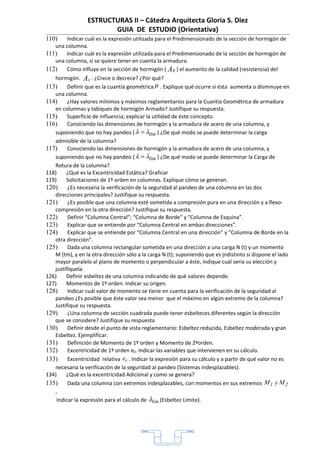 ESTRUCTURAS II – Cátedra Arquitecta Gloria S. Diez
                        GUIA DE ESTUDIO (Orientativa)
110)   Indicar cuál es la expresión utilizada para el Predimensionado de la sección de hormigón de
   una columna.
111)   Indicar cuál es la expresión utilizada para el Predimensionado de la sección de hormigón de
   una columna, si se quiere tener en cuenta la armadura.
112)   Cómo influye en la sección de hormigón ( Ab ) el aumento de la calidad (resistencia) del
   hormigón. A s : ¿Crece o decrece? ¿Por qué?
113)     Definir que es la cuantía geométrica µ . Explique qué ocurre si ésta aumenta o disminuye en
   una columna.
114)     ¿Hay valores mínimos y máximos reglamentarios para la Cuantía Geométrica de armadura
   en columnas y tabiques de hormigón Armado? Justifique su respuesta.
115)     Superficie de influencia; explicar la utilidad de éste concepto.
116)     Conociendo las dimensiones de hormigón y la armadura de acero de una columna, y
   suponiendo que no hay pandeo ( λ = λlím ) ¿De qué modo se puede determinar la carga
   admisible de la columna?
117)     Conociendo las dimensiones de hormigón y la armadura de acero de una columna, y
   suponiendo que no hay pandeo ( λ = λlím ) ¿De qué modo se puede determinar la Carga de
   Rotura de la columna?
118)    ¿Qué es la Excentricidad Estática? Graficar
119)    Solicitaciones de 1º orden en columnas. Explique cómo se generan.
120)     ¿Es necesaria la verificación de la seguridad al pandeo de una columna en las dos
   direcciones principales? Justifique su respuesta.
121)     ¿Es posible que una columna esté sometida a compresión pura en una dirección y a flexo-
   compresión en la otra dirección? Justifique su respuesta.
122)     Definir “Columna Central”; “Columna de Borde” y “Columna de Esquina”.
123)     Explicar que se entiende por “Columna Central en ambas direcciones”.
124)     Explicar que se entiende por “Columna Central en una dirección” y ”Columna de Borde en la
   otra dirección”.
125)     Dada una columna rectangular sometida en una dirección a una carga N (t) y un momento
   M (tm), y en la otra dirección sólo a la carga N (t); suponiendo que es indistinto si dispone el lado
   mayor paralelo al plano de momento o perpendicular a éste, indique cuál sería su elección y
   justifíquela.
126)    Definir esbeltez de una columna indicando de qué valores depende.
127)    Momentos de 1º orden. Indicar su origen.
128)     Indicar cuál valor de momento se tiene en cuenta para la verificación de la seguridad al
   pandeo ¿Es posible que éste valor sea menor que el máximo en algún extremo de la columna?
   Justifique su respuesta.
129)     ¿Una columna de sección cuadrada puede tener esbelteces diferentes según la dirección
   que se considere? Justifique su respuesta
130)     Definir desde el punto de vista reglamentario: Esbeltez reducida, Esbeltez moderada y gran
   Esbeltez. Ejemplificar.
131)     Definición de Momento de 1º orden y Momento de 2ºorden.
132)     Excentricidad de 1º orden e0. Indicar las variables que intervienen en su cálculo.
133)     Excentricidad relativa er . Indicar la expresión para su cálculo y a partir de qué valor no es
   necesaria la verificación de la seguridad al pandeo (Sistemas indesplazables).
134)    ¿Qué es la excentricidad Adicional y como se genera?
135)     Dada una columna con extremos indesplazables, con momentos en sus extremos M 1 y M 2
   ,
    Indicar la expresión para el cálculo de λlim (Esbeltez Límite).




                                                   1
 