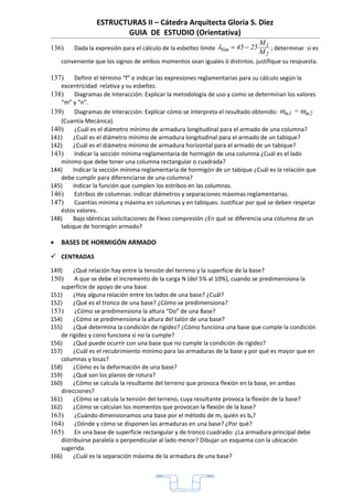 ESTRUCTURAS II – Cátedra Arquitecta Gloria S. Diez
                        GUIA DE ESTUDIO (Orientativa)
                                                                                 M1
136)    Dada la expresión para el cálculo de la esbeltez límite λlim = 45 − 25      ; determinar si es
                                                                                 M2
    conveniente que los signos de ambos momentos sean iguales ó distintos. justifique su respuesta.

137)    Definir el término “f” e indicar las expresiones reglamentarias para su cálculo según la
   excentricidad relativa y su esbeltez.
138)    Diagramas de Interacción: Explicar la metodología de uso y como se determinan los valores
   “m” y “n”.
139)    Diagramas de Interacción: Explicar cómo se interpreta el resultado obtenido: ωm1 = ωm2
   (Cuantía Mecánica).
140)    ¿Cuál es el diámetro mínimo de armadura longitudinal para el armado de una columna?
141)   ¿Cuál es el diámetro mínimo de armadura longitudinal para el armado de un tabique?
142)   ¿Cuál es el diámetro mínimo de armadura horizontal para el armado de un tabique?
143)    Indicar la sección mínima reglamentaria de hormigón de una columna ¿Cuál es el lado
   mínimo que debe tener una columna rectangular o cuadrada?
144)   Indicar la sección mínima reglamentaria de hormigón de un tabique ¿Cuál es la relación que
   debe cumplir para diferenciarse de una columna?
145)   Indicar la función que cumplen los estribos en las columnas.
146)    Estribos de columnas: indicar diámetros y separaciones máximas reglamentarias.
147)    Cuantías mínima y máxima en columnas y en tabiques. Justificar por qué se deben respetar
   éstos valores.
148)   Bajo idénticas solicitaciones de Flexo compresión ¿En qué se diferencia una columna de un
   tabique de hormigón armado?

•   BASES DE HORMIGÓN ARMADO
 CENTRADAS
149)    ¿Qué relación hay entre la tensión del terreno y la superficie de la base?
150)     A que se debe el incremento de la carga N (del 5% al 10%), cuando se predimensiona la
   superficie de apoyo de una base.
151)    ¿Hay alguna relación entre los lados de una base? ¿Cuál?
152)    ¿Qué es el tronco de una base? ¿Cómo se predimensiona?
153)     ¿Cómo se predimensiona la altura “Do” de una Base?
154)    ¿Cómo se predimensiona la altura del talón de una base?
155)    ¿Qué determina la condición de rigidez? ¿Cómo funciona una base que cumple la condición
   de rigidez y cono funciona si no la cumple?
156)    ¿Qué puede ocurrir con una base que no cumple la condición de rigidez?
157)    ¿Cuál es el recubrimiento mínimo para las armaduras de la base y por qué es mayor que en
   columnas y losas?
158)    ¿Cómo es la deformación de una base?
159)    ¿Qué son los planos de rotura?
160)    ¿Cómo se calcula la resultante del terreno que provoca flexión en la base, en ambas
   direcciones?
161)    ¿Cómo se calcula la tensión del terreno, cuya resultante provoca la flexión de la base?
162)    ¿Cómo se calculan los momentos que provocan la flexión de la base?
163)     ¿Cuándo dimensionamos una base por el método de ms quién es b0?
164)     ¿Dónde y cómo se disponen las armaduras en una base? ¿Por qué?
165)     En una base de superficie rectangular y de tronco cuadrado: ¿La armadura principal debe
   distribuirse paralela o perpendicular al lado menor? Dibujar un esquema con la ubicación
   sugerida.
166)    ¿Cuál es la separación máxima de la armadura de una base?




                                                 1
 