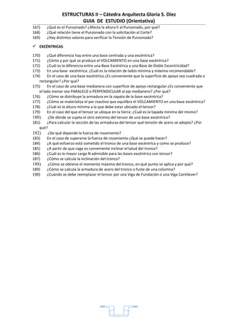 ESTRUCTURAS II – Cátedra Arquitecta Gloria S. Diez
                        GUIA DE ESTUDIO (Orientativa)
167)    ¿Qué es el Punzonado? ¿Afecta la altura h al Punzonado, por qué?
168)    ¿Qué relación tiene el Punzonado con la solicitación al Corte?
169)    ¿Hay distintos valores para verificar la Tensión de Punzonado?

 EXCÉNTRICAS
170)    ¿Qué diferencia hay entre una base centrada y una excéntrica?
171)    ¿Cómo y por qué se produce el VOLCAMIENTO en una base excéntrica?
172)    ¿Cuál es la diferencia entre una Base Excéntrica y una Base de Doble Excentricidad?
173)    En una base excéntrica: ¿Cuál es la relación de lados mínima y máxima recomendable?
174)    En el caso de una base excéntrica ¿Es conveniente que la superficie de apoyo sea cuadrada o
   rectangular? ¿Por qué?
175)    En el caso de una base medianera con superficie de apoyo rectangular ¿Es conveniente que
   el lado menor sea PARALELO o PERPENDICULAR al eje medianero? ¿Por qué?
176)    ¿Cómo se distribuye la armadura en la zapata de la base excéntrica?
177)    ¿Cómo se materializa el par reactivo que equilibra el VOLCAMIENTO en una base excéntrica?
178)    ¿Cuál es la altura mínima a la que debe estar ubicado el tensor?
179)    En el caso del que el tensor se ubique en la tierra: ¿Cuál es la tapada mínima del mismo?
180)     ¿De dónde se sujeta el otro extremo del tensor de una base excéntrica?
181)    ¿Para calcular la sección de las armaduras del tensor qué tensión de acero se adopta? ¿Por
   qué?
182)     ¿De qué depende la fuerza de rozamiento?
183)    En el caso de superarse la fuerza de rozamiento ¿Qué se puede hacer?
184)    ¿A qué esfuerzo está sometido el tronco de una base excéntrica y como se produce?
185)    ¿A partir de que caga es conveniente inclinar el talud del tronco?
186)    ¿Cuál es la mayor carga N admisible para las bases excéntrica con tensor?
187)    ¿Cómo se calcula la inclinación del tronco?
188)     ¿Cómo se obtiene el momento máximo del tronco, en qué punto se aplica y por qué?
189)    ¿Cómo se calcula la armadura de acero del tronco o fuste de una columna?
190)    ¿Cuándo se debe reemplazar el tensor por una Viga de Fundación o una Viga Cantilever?




                                                1
 