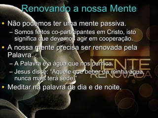 RReennoovvaannddoo aa nnoossssaa MMeennttee 
• NNããoo ppooddeemmooss tteerr uummaa mmeennttee ppaassssiivvaa.. 
– SSoommooss ffeeiittooss ccoo--ppaarrttiicciippaanntteess eemm CCrriissttoo,, iissttoo 
ssiiggnniiffiiccaa qquuee ddeevveemmooss aaggiirr eemm ccooooppeerraaççããoo.. 
• AA nnoossssaa mmeennttee pprreecciissaa sseerr rreennoovvaaddaa ppeellaa 
PPaallaavvrraa.. 
– AA PPaallaavvrraa éé aa áágguuaa qquuee nnooss ppuurriiffiiccaa.. 
– JJeessuuss ddiissssee:: ““AAqquueellee qquuee bbeebbeerr ddaa mmiinnhhaa áágguuaa,, 
nnuunnccaa mmaaiiss tteerráá sseeddee..”” 
• MMeeddiittaarr nnaa ppaallaavvrraa ddee ddiiaa ee ddee nnooiittee.. 
 