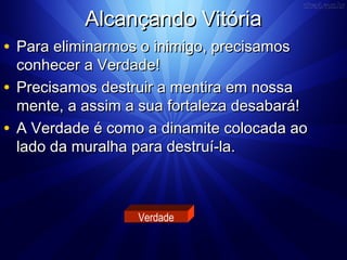 AAllccaannççaannddoo VViittóórriiaa 
• PPaarraa eelliimmiinnaarrmmooss oo iinniimmiiggoo,, pprreecciissaammooss 
ccoonnhheecceerr aa VVeerrddaaddee!! 
• PPrreecciissaammooss ddeessttrruuiirr aa mmeennttiirraa eemm nnoossssaa 
mmeennttee,, aa aassssiimm aa ssuuaa ffoorrttaalleezzaa ddeessaabbaarráá!! 
• AA VVeerrddaaddee éé ccoommoo aa ddiinnaammiittee ccoollooccaaddaa aaoo 
llaaddoo ddaa mmuurraallhhaa ppaarraa ddeessttrruuíí--llaa.. 
Verdade 
 