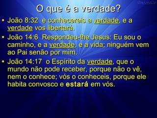OO qquuee éé aa vveerrddaaddee?? 
• JJooããoo 88::3322 ee ccoonnhheecceerreeiiss aa vveerrddaaddee,, ee aa 
vveerrddaaddee vvooss lliibbeerrttaarráá.. 
• JJooããoo 1144::66 RReessppoonnddeeuu--llhhee JJeessuuss:: EEuu ssoouu oo 
ccaammiinnhhoo,, ee aa vveerrddaaddee,, ee aa vviiddaa;; nniinngguuéémm vveemm 
aaoo PPaaii sseennããoo ppoorr mmiimm.. 
• JJooããoo 1144::1177 oo EEssppíírriittoo ddaa vveerrddaaddee,, qquuee oo 
mmuunnddoo nnããoo ppooddee rreecceebbeerr,, ppoorrqquuee nnããoo oo vvêê,, 
nneemm oo ccoonnhheeccee;; vvóóss oo ccoonnhheecceeiiss,, ppoorrqquuee eellee 
hhaabbiittaa ccoonnvvoossccoo ee eessttaarráá eemm vvóóss.. 
 