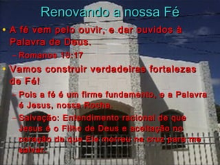 RReennoovvaannddoo aa nnoossssaa FFéé 
• A fé vem pelo ouvir, ee ddaarr oouuvviiddooss àà 
PPaallaavvrraa ddee DDeeuuss.. 
– RRoommaannooss 1100::1177 
• VVaammooss ccoonnssttrruuiirr vveerrddaaddeeiirraass ffoorrttaalleezzaass 
ddee FFéé!! 
– PPooiiss aa fféé éé uumm ffiirrmmee ffuunnddaammeennttoo,, ee aa PPaallaavvrraa 
éé JJeessuuss,, nnoossssaa RRoocchhaa.. 
– SSaallvvaaççããoo:: EEnntteennddiimmeennttoo rraacciioonnaall ddee qquuee 
JJeessuuss éé oo FFiillhhoo ddee DDeeuuss ee aacceeiittaaççããoo nnoo 
ccoorraaççããoo ddee qquuee EEllee mmoorrrreeuu nnaa ccrruuzz ppaarraa mmee 
ssaallvvaarr.. 
 