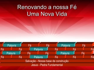 RReennoovvaannddoo aa nnoossssaa FFéé 
UUmmaa NNoovvaa VViiddaa 
Palavra Fé Fé Palavra Fé 
Fé Fé Palavra Fé Fé Fé 
Salvação - Nossa base de construção 
Jesus - Pedra Fundamental 
Palavra 
Fé 
Fé 
Palavra 
Fé 
Fé 
Fé 
Fé 
Palavra 
Fé 
Fé 
