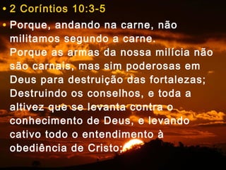 • 2 Coríntios 10:3-5 
• Porque, andando na carne, não 
militamos segundo a carne. 
Porque as armas da nossa milícia não 
são carnais, mas sim poderosas em 
Deus para destruição das fortalezas; 
Destruindo os conselhos, e toda a 
altivez que se levanta contra o 
conhecimento de Deus, e levando 
cativo todo o entendimento à 
obediência de Cristo; 
 