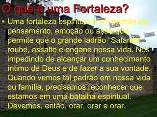 OO qquuee éé uummaa FFoorrttaalleezzaa?? 
• Uma fortaleza espiritual é um padrão de 
pensamento, emoção ou ação que 
permite que o grande ladrão “Satanás” 
roube, assalte e engane nossa vida. Nos 
impedindo de alcançar um conhecimento 
íntimo de Deus e de fazer a sua vontade. 
Quando vemos tal padrão em nossa vida 
ou família, precisamos reconhecer que 
estamos em uma batalha espiritual. 
Devemos, então, orar, orar e orar. 
 