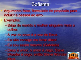 SSooffiissmmaa 
• AArrgguummeennttoo ffaallssoo,, ffoorrmmuullaaddoo ddee pprrooppóóssiittoo ppaarraa 
iinndduuzziirr aa ppeessssooaa aaoo eerrrroo.. 
• EExxeemmppllooss:: 
– BBrriiggaa ddee mmaarriiddoo ee mmuullhheerr nniinngguuéémm mmeettee aa 
ccoollhheerr.. 
– AA vvoozz ddoo ppoovvoo éé aa vvoozz ddee DDeeuuss 
– EEuu nnããoo ccoonnssiiggoo mmee lliivvrraarr ddiissttoo!! 
– EEuu ssoouu aassssiimm mmeessmmoo ((GGaabbrriieellaa)) 
– DDeeuuss éé aammoorr,, oo aammoorr éé cceeggoo,, SStteevvee 
WWoonnddeerr éé cceeggoo,, eennttããoo SStteevvee WWoonnddeerr éé 
ddeeuuss.. 
 