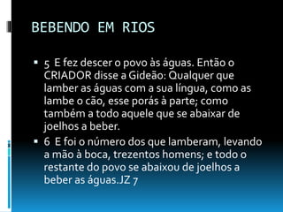 BEBENDO EM RIOS
 5 E fez descer o povo às águas. Então o
CRIADOR disse a Gideão: Qualquer que
lamber as águas com a sua língua, como as
lambe o cão, esse porás à parte; como
também a todo aquele que se abaixar de
joelhos a beber.
 6 E foi o número dos que lamberam, levando
a mão à boca, trezentos homens; e todo o
restante do povo se abaixou de joelhos a
beber as águas.JZ 7
 