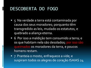 DESCOBERTA DO FOGO
 5 Na verdade a terra está contaminada por
causa dos seus moradores; porquanto têm
transgredido as leis, mudado os estatutos, e
quebrado a aliança eterna.
 6 Por isso a maldição tem consumido a terra; e
os que habitam nela são desolados; por isso são
queimados os moradores da terra, e poucos
homens restam.
 7 Pranteia o mosto, enfraquece a vide; e
suspiram todos os alegres de coração ISAIAS 24
 