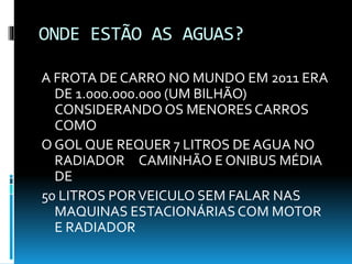 ONDE ESTÃO AS AGUAS?
A FROTA DE CARRO NO MUNDO EM 2011 ERA
DE 1.000.000.000 (UM BILHÃO)
CONSIDERANDO OS MENORES CARROS
COMO
O GOL QUE REQUER 7 LITROS DE AGUA NO
RADIADOR CAMINHÃO E ONIBUS MÉDIA
DE
50 LITROS PORVEICULO SEM FALAR NAS
MAQUINAS ESTACIONÁRIASCOM MOTOR
E RADIADOR
 