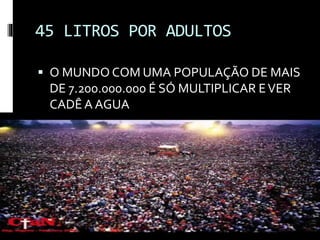 45 LITROS POR ADULTOS
 O MUNDO COM UMA POPULAÇÃO DE MAIS
DE 7.200.000.000 É SÓ MULTIPLICAR EVER
CADÊA AGUA
 