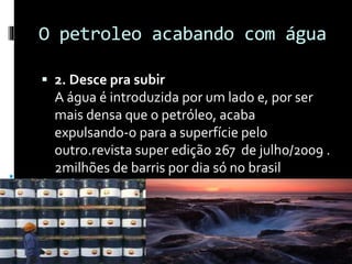 O petroleo acabando com água
 2. Desce pra subir
A água é introduzida por um lado e, por ser
mais densa que o petróleo, acaba
expulsando-o para a superfície pelo
outro.revista super edição 267 de julho/2009 .
2milhões de barris por dia só no brasil
 