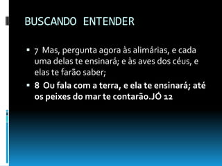 BUSCANDO ENTENDER
 7 Mas, pergunta agora às alimárias, e cada
uma delas te ensinará; e às aves dos céus, e
elas te farão saber;
 8 Ou fala com a terra, e ela te ensinará; até
os peixes do mar te contarão.JÓ 12
 