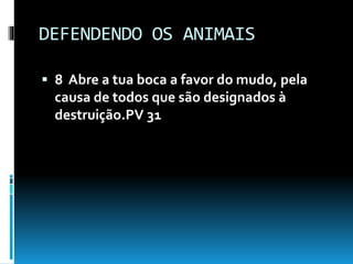 DEFENDENDO OS ANIMAIS
 8 Abre a tua boca a favor do mudo, pela
causa de todos que são designados à
destruição.PV 31
 