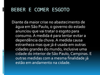 BEBER E COMER ESGOTO
Diante da maior crise no abastecimento de
água em São Paulo, o governo do estado
anunciou que vai tratar o esgoto para
consumo. A medida é para tentar evitar a
dependência da chuva. A medida causa
estranheza mas que já é usada em outras
cidades grandes do mundo, inclusive uma
cidade do interior de São Paulo, Campinas. E
outras medidas com a mesma finalidade já
estão em andamento na cidade.
 