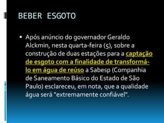 BEBER ESGOTO
 Após anúncio do governador Geraldo
Alckmin, nesta quarta-feira (5), sobre a
construção de duas estações para a captação
de esgoto com a finalidade de transformá-
lo em água de reúso a Sabesp (Companhia
de Saneamento Básico do Estado de São
Paulo) esclareceu, em nota, que a qualidade
água será "extremamente confiável".
 
