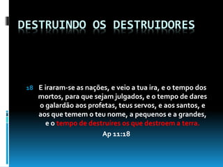 DESTRUINDO OS DESTRUIDORES
18 E iraram-se as nações, e veio a tua ira, e o tempo dos
mortos, para que sejam julgados, e o tempo de dares
o galardão aos profetas, teus servos, e aos santos, e
aos que temem o teu nome, a pequenos e a grandes,
e o tempo de destruíres os que destroem a terra.
Ap 11:18
 