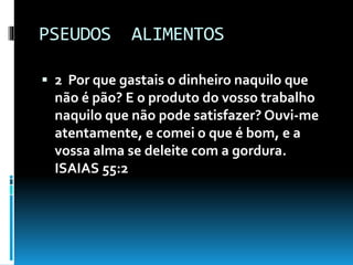 PSEUDOS ALIMENTOS
 2 Por que gastais o dinheiro naquilo que
não é pão? E o produto do vosso trabalho
naquilo que não pode satisfazer? Ouvi-me
atentamente, e comei o que é bom, e a
vossa alma se deleite com a gordura.
ISAIAS 55:2
 