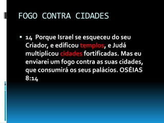 FOGO CONTRA CIDADES
 14 Porque Israel se esqueceu do seu
Criador, e edificou templos, e Judá
multiplicou cidades fortificadas. Mas eu
enviarei um fogo contra as suas cidades,
que consumirá os seus palácios. OSÉIAS
8:14
 