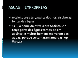 AGUAS IMPROPRIAS
 e caiu sobre a terça parte dos rios, e sobre as
fontes das águas.
 11 E o nome da estrela era Absinto, e a
terça parte das águas tornou-se em
absinto, e muitos homens morreram das
águas, porque se tornaram amargas. Ap
8:10,11
 