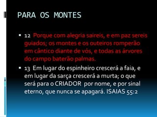 PARA OS MONTES
 12 Porque com alegria saireis, e em paz sereis
guiados; os montes e os outeiros romperão
em cântico diante de vós, e todas as árvores
do campo baterão palmas.
 13 Em lugar do espinheiro crescerá a faia, e
em lugar da sarça crescerá a murta; o que
será para o CRIADOR por nome, e por sinal
eterno, que nunca se apagará. ISAIAS 55:2
 